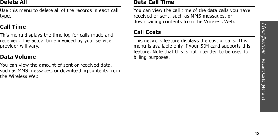 Menu functions    Recent Calls (Menu 3)13Delete AllUse this menu to delete all of the records in each call type.Call TimeThis menu displays the time log for calls made and received. The actual time invoiced by your service provider will vary.Data VolumeYou can view the amount of sent or received data, such as MMS messages, or downloading contents from the Wireless Web.Data Call TimeYou can view the call time of the data calls you have received or sent, such as MMS messages, or downloading contents from the Wireless Web.Call CostsThis network feature displays the cost of calls. This menu is available only if your SIM card supports this feature. Note that this is not intended to be used for billing purposes.