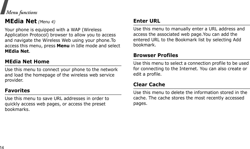 14Menu functionsMEdia Net (Menu 4)Your phone is equipped with a WAP (Wireless Application Protocol) browser to allow you to access and navigate the Wireless Web using your phone.To access this menu, press Menu in Idle mode and select MEdia Net.MEdia Net HomeUse this menu to connect your phone to the network and load the homepage of the wireless web service provider.FavoritesUse this menu to save URL addresses in order to quickly access web pages, or access the preset bookmarks.Enter URLUse this menu to manually enter a URL address and access the associated web page.You can add the entered URL to the Bookmark list by selecting Add bookmark.Browser ProfilesUse this menu to select a connection profile to be used for connecting to the Internet. You can also create or edit a profile.Clear CacheUse this menu to delete the information stored in the cache. The cache stores the most recently accessed pages.