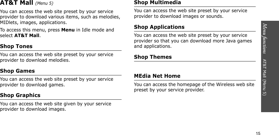 Menu functions    AT&amp;T Mall (Menu 5)15AT&amp;T Mall (Menu 5)You can access the web site preset by your service provider to download various items, such as melodies, MIDlets, images, applications.To access this menu, press Menu in Idle mode and select AT&amp;T Mall.Shop TonesYou can access the web site preset by your service provider to download melodies.Shop GamesYou can access the web site preset by your service provider to download games.Shop GraphicsYou can access the web site given by your service provider to download images.Shop MultimediaYou can access the web site preset by your service provider to download images or sounds.Shop ApplicationsYou can access the web site preset by your service provider so that you can download more Java games and applications.Shop ThemesMEdia Net HomeYou can access the homepage of the Wireless web site preset by your service provider.