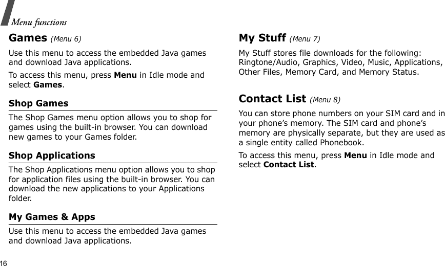 16Menu functionsGames (Menu 6)Use this menu to access the embedded Java games and download Java applications.To access this menu, press Menu in Idle mode and select Games.Shop GamesThe Shop Games menu option allows you to shop for games using the built-in browser. You can download new games to your Games folder.Shop ApplicationsThe Shop Applications menu option allows you to shop for application files using the built-in browser. You can download the new applications to your Applications folder.My Games &amp; AppsUse this menu to access the embedded Java games and download Java applications.My Stuff (Menu 7)My Stuff stores file downloads for the following: Ringtone/Audio, Graphics, Video, Music, Applications, Other Files, Memory Card, and Memory Status.Contact List (Menu 8)You can store phone numbers on your SIM card and in your phone’s memory. The SIM card and phone’s memory are physically separate, but they are used as a single entity called Phonebook.To access this menu, press Menu in Idle mode and select Contact List.