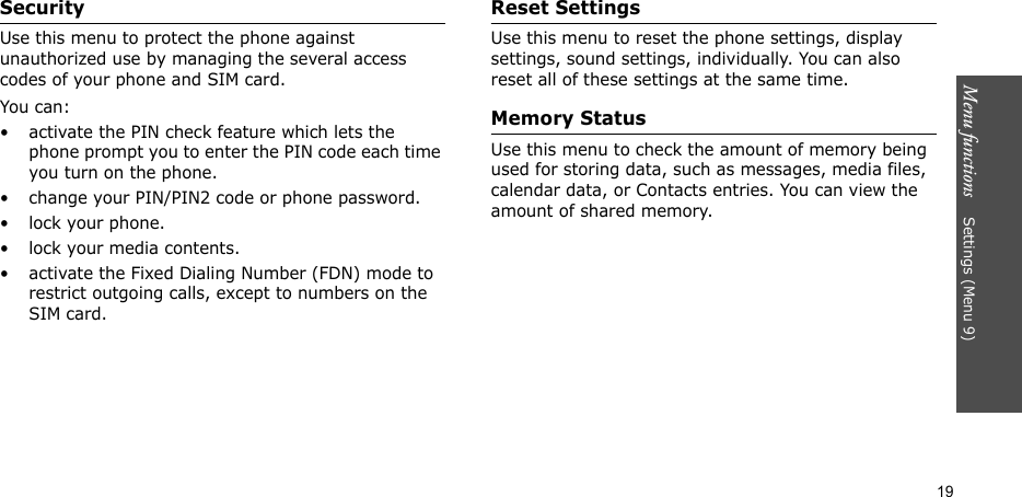 Menu functions    Settings (Menu 9)19SecurityUse this menu to protect the phone against unauthorized use by managing the several access codes of your phone and SIM card.You can:• activate the PIN check feature which lets the phone prompt you to enter the PIN code each time you turn on the phone.• change your PIN/PIN2 code or phone password.• lock your phone.• lock your media contents.• activate the Fixed Dialing Number (FDN) mode to restrict outgoing calls, except to numbers on the SIM card.Reset SettingsUse this menu to reset the phone settings, display settings, sound settings, individually. You can also reset all of these settings at the same time.Memory StatusUse this menu to check the amount of memory being used for storing data, such as messages, media files, calendar data, or Contacts entries. You can view the amount of shared memory.