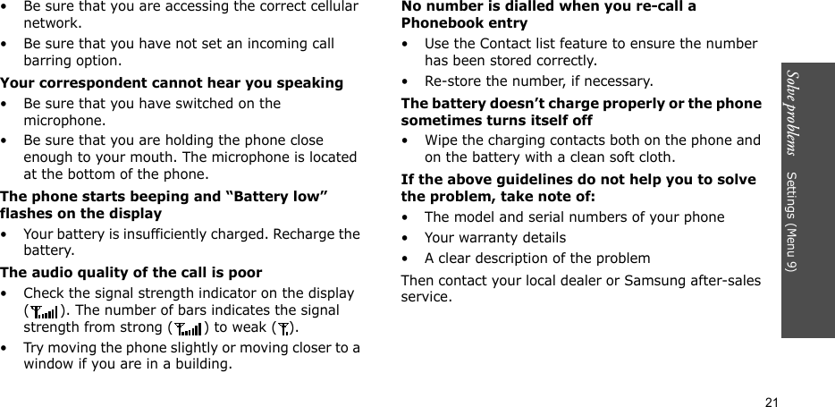 Solve problems    Settings (Menu 9)21• Be sure that you are accessing the correct cellular network.• Be sure that you have not set an incoming call barring option.Your correspondent cannot hear you speaking• Be sure that you have switched on the microphone.• Be sure that you are holding the phone close enough to your mouth. The microphone is located at the bottom of the phone.The phone starts beeping and “Battery low” flashes on the display• Your battery is insufficiently charged. Recharge the battery.The audio quality of the call is poor• Check the signal strength indicator on the display ( ). The number of bars indicates the signal strength from strong ( ) to weak ( ).• Try moving the phone slightly or moving closer to a window if you are in a building.No number is dialled when you re-call a Phonebook entry• Use the Contact list feature to ensure the number has been stored correctly.• Re-store the number, if necessary.The battery doesn’t charge properly or the phone sometimes turns itself off• Wipe the charging contacts both on the phone and on the battery with a clean soft cloth.If the above guidelines do not help you to solve the problem, take note of:• The model and serial numbers of your phone•Your warranty details• A clear description of the problemThen contact your local dealer or Samsung after-sales service.