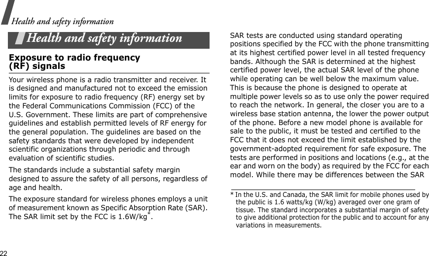 22Health and safety informationHealth and safety informationExposure to radio frequency(RF) signalsYour wireless phone is a radio transmitter and receiver. It is designed and manufactured not to exceed the emission limits for exposure to radio frequency (RF) energy set by the Federal Communications Commission (FCC) of the U.S. Government. These limits are part of comprehensive guidelines and establish permitted levels of RF energy for the general population. The guidelines are based on the safety standards that were developed by independent scientific organizations through periodic and through evaluation of scientific studies.The standards include a substantial safety margin designed to assure the safety of all persons, regardless of age and health. The exposure standard for wireless phones employs a unit of measurement known as Specific Absorption Rate (SAR). The SAR limit set by the FCC is 1.6W/kg*.SAR tests are conducted using standard operating positions specified by the FCC with the phone transmitting at its highest certified power level in all tested frequency bands. Although the SAR is determined at the highest certified power level, the actual SAR level of the phone while operating can be well below the maximum value. This is because the phone is designed to operate at multiple power levels so as to use only the power required to reach the network. In general, the closer you are to a wireless base station antenna, the lower the power output of the phone. Before a new model phone is available for sale to the public, it must be tested and certified to the FCC that it does not exceed the limit established by the government-adopted requirement for safe exposure. The tests are performed in positions and locations (e.g., at the ear and worn on the body) as required by the FCC for each model. While there may be differences between the SAR * In the U.S. and Canada, the SAR limit for mobile phones used by the public is 1.6 watts/kg (W/kg) averaged over one gram of tissue. The standard incorporates a substantial margin of safety to give additional protection for the public and to account for any variations in measurements.