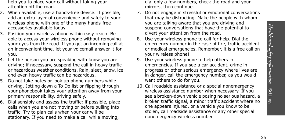 Health and safety information    Settings 25help you to place your call without taking your attention off the road.2. When available, use a hands-free device. If possible, add an extra layer of convenience and safety to your wireless phone with one of the many hands-free accessories available today.3. Position your wireless phone within easy reach. Be able to access your wireless phone without removing your eyes from the road. If you get an incoming call at an inconvenient time, let your voicemail answer it for you.4. Let the person you are speaking with know you are driving; if necessary, suspend the call in heavy traffic or hazardous weather conditions. Rain, sleet, snow, ice and even heavy traffic can be hazardous.5. Do not take notes or look up phone numbers while driving. Jotting down a To Do list or flipping through your phonebook takes your attention away from your primary responsibility, driving safely. 6. Dial sensibly and assess the traffic; if possible, place calls when you are not moving or before pulling into traffic. Try to plan calls when your car will be stationary. If you need to make a call while moving, dial only a few numbers, check the road and your mirrors, then continue.7. Do not engage in stressful or emotional conversations that may be distracting. Make the people with whom you are talking aware that you are driving and suspend conversations that have the potential to divert your attention from the road.8. Use your wireless phone to call for help. Dial the emergency number in the case of fire, traffic accident or medical emergencies. Remember, it is a free call on your wireless phone! 9. Use your wireless phone to help others in emergencies. If you see a car accident, crime in progress or other serious emergency where lives are in danger, call the emergency number, as you would want others to do for you.10. Call roadside assistance or a special nonemergency wireless assistance number when necessary. If you see a broken-down vehicle posing no serious hazard, a broken traffic signal, a minor traffic accident where no one appears injured, or a vehicle you know to be stolen, call roadside assistance or any other special nonemergency wireless number.