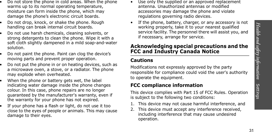 Health and safety information    Settings 31• Do not store the phone in cold areas. When the phone warms up to its normal operating temperature, moisture can form inside the phone, which may damage the phone’s electronic circuit boards.• Do not drop, knock, or shake the phone. Rough handling can break internal circuit boards.• Do not use harsh chemicals, cleaning solvents, or strong detergents to clean the phone. Wipe it with a soft cloth slightly dampened in a mild soap-and-water solution.• Do not paint the phone. Paint can clog the device’s moving parts and prevent proper operation.• Do not put the phone in or on heating devices, such as a microwave oven, a stove, or a radiator. The phone may explode when overheated.• When the phone or battery gets wet, the label indicating water damage inside the phone changes colour. In this case, phone repairs are no longer guaranteed by the manufacturer&apos;s warranty, even if the warranty for your phone has not expired. • If your phone has a flash or light, do not use it too close to the eyes of people or animals. This may cause damage to their eyes.• Use only the supplied or an approved replacement antenna. Unauthorized antennas or modified accessories may damage the phone and violate regulations governing radio devices.• If the phone, battery, charger, or any accessory is not working properly, take it to your nearest qualified service facility. The personnel there will assist you, and if necessary, arrange for service.Acknowledging special precautions and the FCC and Industry Canada NoticeCautionsModifications not expressly approved by the party responsible for compliance could void the user&apos;s authority to operate the equipment.FCC compliance informationThis device complies with Part 15 of FCC Rules. Operation is subject to the following two conditions:1. This device may not cause harmful interference, and2. This device must accept any interference received, including interference that may cause undesired operation.