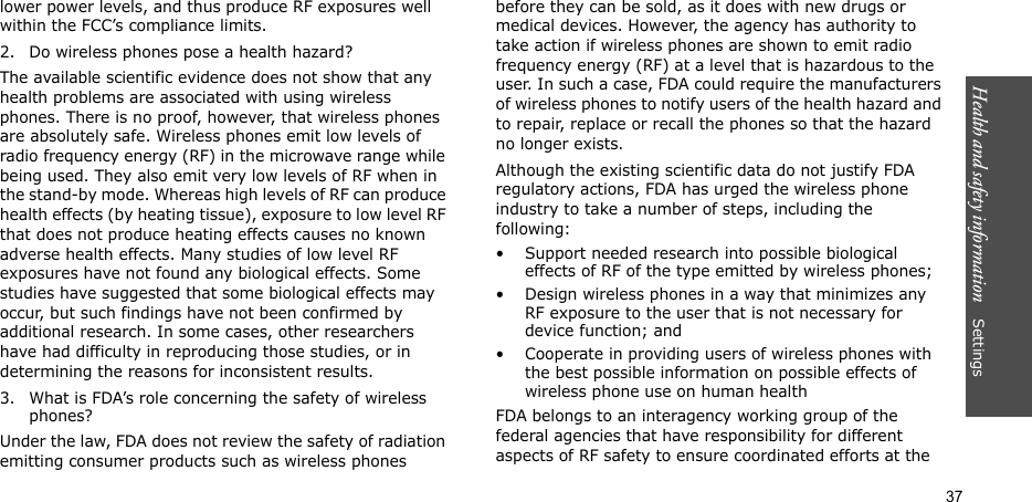 Health and safety information    Settings 37lower power levels, and thus produce RF exposures well within the FCC’s compliance limits.2. Do wireless phones pose a health hazard?The available scientific evidence does not show that any health problems are associated with using wireless phones. There is no proof, however, that wireless phones are absolutely safe. Wireless phones emit low levels of radio frequency energy (RF) in the microwave range while being used. They also emit very low levels of RF when in the stand-by mode. Whereas high levels of RF can produce health effects (by heating tissue), exposure to low level RF that does not produce heating effects causes no known adverse health effects. Many studies of low level RF exposures have not found any biological effects. Some studies have suggested that some biological effects may occur, but such findings have not been confirmed by additional research. In some cases, other researchers have had difficulty in reproducing those studies, or in determining the reasons for inconsistent results.3. What is FDA’s role concerning the safety of wireless phones?Under the law, FDA does not review the safety of radiation emitting consumer products such as wireless phones before they can be sold, as it does with new drugs or medical devices. However, the agency has authority to take action if wireless phones are shown to emit radio frequency energy (RF) at a level that is hazardous to the user. In such a case, FDA could require the manufacturers of wireless phones to notify users of the health hazard and to repair, replace or recall the phones so that the hazard no longer exists.Although the existing scientific data do not justify FDA regulatory actions, FDA has urged the wireless phone industry to take a number of steps, including the following:• Support needed research into possible biological effects of RF of the type emitted by wireless phones;• Design wireless phones in a way that minimizes any RF exposure to the user that is not necessary for device function; and• Cooperate in providing users of wireless phones with the best possible information on possible effects of wireless phone use on human healthFDA belongs to an interagency working group of the federal agencies that have responsibility for different aspects of RF safety to ensure coordinated efforts at the 