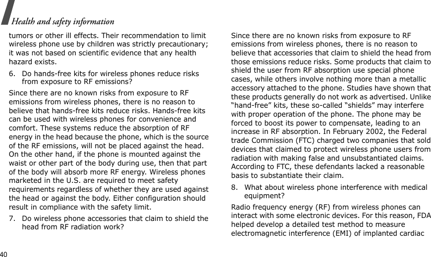 40Health and safety informationtumors or other ill effects. Their recommendation to limit wireless phone use by children was strictly precautionary; it was not based on scientific evidence that any health hazard exists.6. Do hands-free kits for wireless phones reduce risks from exposure to RF emissions?Since there are no known risks from exposure to RF emissions from wireless phones, there is no reason to believe that hands-free kits reduce risks. Hands-free kits can be used with wireless phones for convenience and comfort. These systems reduce the absorption of RF energy in the head because the phone, which is the source of the RF emissions, will not be placed against the head. On the other hand, if the phone is mounted against the waist or other part of the body during use, then that part of the body will absorb more RF energy. Wireless phones marketed in the U.S. are required to meet safety requirements regardless of whether they are used against the head or against the body. Either configuration should result in compliance with the safety limit.7. Do wireless phone accessories that claim to shield the head from RF radiation work?Since there are no known risks from exposure to RF emissions from wireless phones, there is no reason to believe that accessories that claim to shield the head from those emissions reduce risks. Some products that claim to shield the user from RF absorption use special phone cases, while others involve nothing more than a metallic accessory attached to the phone. Studies have shown that these products generally do not work as advertised. Unlike “hand-free” kits, these so-called “shields” may interfere with proper operation of the phone. The phone may be forced to boost its power to compensate, leading to an increase in RF absorption. In February 2002, the Federal trade Commission (FTC) charged two companies that sold devices that claimed to protect wireless phone users from radiation with making false and unsubstantiated claims. According to FTC, these defendants lacked a reasonable basis to substantiate their claim.8. What about wireless phone interference with medical equipment?Radio frequency energy (RF) from wireless phones can interact with some electronic devices. For this reason, FDA helped develop a detailed test method to measure electromagnetic interference (EMI) of implanted cardiac 