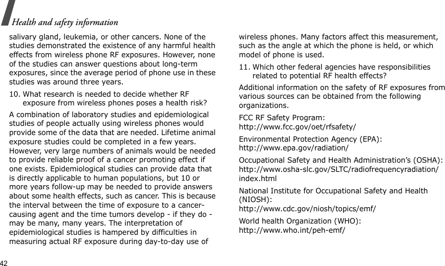 42Health and safety informationsalivary gland, leukemia, or other cancers. None of the studies demonstrated the existence of any harmful health effects from wireless phone RF exposures. However, none of the studies can answer questions about long-term exposures, since the average period of phone use in these studies was around three years.10. What research is needed to decide whether RF exposure from wireless phones poses a health risk?A combination of laboratory studies and epidemiological studies of people actually using wireless phones would provide some of the data that are needed. Lifetime animal exposure studies could be completed in a few years. However, very large numbers of animals would be needed to provide reliable proof of a cancer promoting effect if one exists. Epidemiological studies can provide data that is directly applicable to human populations, but 10 or more years follow-up may be needed to provide answers about some health effects, such as cancer. This is because the interval between the time of exposure to a cancer-causing agent and the time tumors develop - if they do - may be many, many years. The interpretation of epidemiological studies is hampered by difficulties in measuring actual RF exposure during day-to-day use of wireless phones. Many factors affect this measurement, such as the angle at which the phone is held, or which model of phone is used.11. Which other federal agencies have responsibilities related to potential RF health effects?Additional information on the safety of RF exposures from various sources can be obtained from the following organizations.FCC RF Safety Program:http://www.fcc.gov/oet/rfsafety/Environmental Protection Agency (EPA):http://www.epa.gov/radiation/Occupational Safety and Health Administration’s (OSHA):http://www.osha-slc.gov/SLTC/radiofrequencyradiation/index.htmlNational Institute for Occupational Safety and Health (NIOSH):http://www.cdc.gov/niosh/topics/emf/World health Organization (WHO):http://www.who.int/peh-emf/
