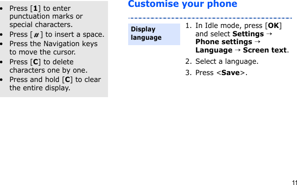 11Customise your phoneOther operations• Press [1] to enter punctuation marks or special characters.• Press [ ] to insert a space.• Press the Navigation keys to move the cursor.• Press [C] to delete characters one by one.• Press and hold [C] to clear the entire display.1. In Idle mode, press [OK] and select Settings → Phone settings → Language → Screen text.2. Select a language.3. Press &lt;Save&gt;.Display language