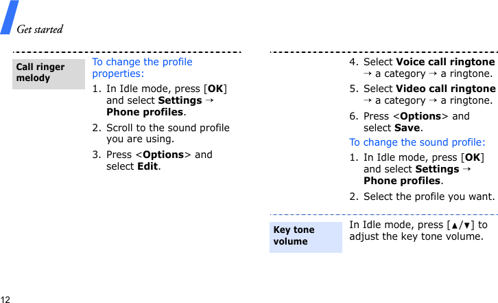 Get started12To change the profile properties:1. In Idle mode, press [OK] and select Settings → Phone profiles.2. Scroll to the sound profile you are using.3. Press &lt;Options&gt; and select Edit.Call ringer melody4. Select Voice call ringtone → a category → a ringtone.5. Select Video call ringtone → a category → a ringtone.6. Press &lt;Options&gt; and select Save.To change the sound profile:1. In Idle mode, press [OK] and select Settings → Phone profiles.2. Select the profile you want.In Idle mode, press [ / ] to adjust the key tone volume.Key tone volume