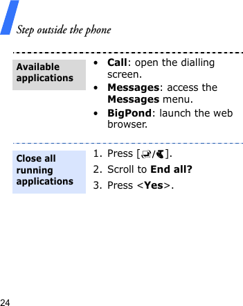 Step outside the phone24•Call: open the dialling screen.•Messages: access the Messages menu.•BigPond: launch the web browser.1. Press [ ].2. Scroll to End all?3. Press &lt;Yes&gt;. Available applicationsClose all running applications