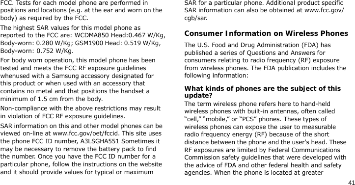 41FCC. Tests for each model phone are performed in positions and locations (e.g. at the ear and worn on the body) as required by the FCC.  The highest SAR values for this model phone as reported to the FCC are: WCDMA850 Head:0.467 W/Kg, Body-worn: 0.280 W/Kg; GSM1900 Head: 0.519 W/Kg, Body-worn: 0.752 W/Kg.For body worn operation, this model phone has been tested and meets the FCC RF exposure guidelines whenused with a Samsung accessory designated for this product or when used with an accessory that contains no metal and that positions the handset a minimum of 1.5 cm from the body. Non-compliance with the above restrictions may result in violation of FCC RF exposure guidelines.SAR information on this and other model phones can be viewed on-line at www.fcc.gov/oet/fccid. This site uses the phone FCC ID number, A3LSGHA551 Sometimes it may be necessary to remove the battery pack to find the number. Once you have the FCC ID number for a particular phone, follow the instructions on the website and it should provide values for typical or maximum SAR for a particular phone. Additional product specific SAR information can also be obtained at www.fcc.gov/cgb/sar.Consumer Information on Wireless PhonesThe U.S. Food and Drug Administration (FDA) has published a series of Questions and Answers for consumers relating to radio frequency (RF) exposure from wireless phones. The FDA publication includes the following information:What kinds of phones are the subject of this update?The term wireless phone refers here to hand-held wireless phones with built-in antennas, often called “cell,” “mobile,” or “PCS” phones. These types of wireless phones can expose the user to measurable radio frequency energy (RF) because of the short distance between the phone and the user&apos;s head. These RF exposures are limited by Federal Communications Commission safety guidelines that were developed with the advice of FDA and other federal health and safety agencies. When the phone is located at greater 