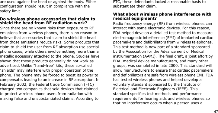 47are used against the head or against the body. Either configuration should result in compliance with the safety limit.Do wireless phone accessories that claim to shield the head from RF radiation work?Since there are no known risks from exposure to RF emissions from wireless phones, there is no reason to believe that accessories that claim to shield the head from those emissions reduce risks. Some products that claim to shield the user from RF absorption use special phone cases, while others involve nothing more than a metallic accessory attached to the phone. Studies have shown that these products generally do not work as advertised. Unlike “hand-free” kits, these so-called “shields” may interfere with proper operation of the phone. The phone may be forced to boost its power to compensate, leading to an increase in RF absorption. In February 2002, the Federal trade Commission (FTC) charged two companies that sold devices that claimed to protect wireless phone users from radiation with making false and unsubstantiated claims. According to FTC, these defendants lacked a reasonable basis to substantiate their claim.What about wireless phone interference with medical equipment?Radio frequency energy (RF) from wireless phones can interact with some electronic devices. For this reason, FDA helped develop a detailed test method to measure electromagnetic interference (EMI) of implanted cardiac pacemakers and defibrillators from wireless telephones. This test method is now part of a standard sponsored by the Association for the Advancement of Medical instrumentation (AAMI). The final draft, a joint effort by FDA, medical device manufacturers, and many other groups, was completed in late 2000. This standard will allow manufacturers to ensure that cardiac pacemakers and defibrillators are safe from wireless phone EMI. FDA has tested wireless phones and helped develop a voluntary standard sponsored by the Institute of Electrical and Electronic Engineers (IEEE). This standard specifies test methods and performance requirements for hearing aids and wireless phones so that no interference occurs when a person uses a 
