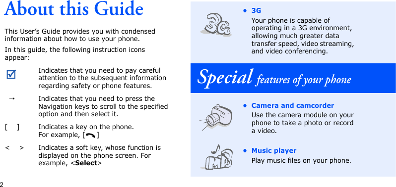 2About this GuideThis User’s Guide provides you with condensed information about how to use your phone.In this guide, the following instruction icons appear: Indicates that you need to pay careful attention to the subsequent information regarding safety or phone features.  →Indicates that you need to press the Navigation keys to scroll to the specified option and then select it.[    ] Indicates a key on the phone. For example, [ ]&lt;    &gt; Indicates a soft key, whose function is displayed on the phone screen. For example, &lt;Select&gt;•3GYour phone is capable of operating in a 3G environment, allowing much greater data transfer speed, video streaming, and video conferencing.Special features of your phone• Camera and camcorderUse the camera module on your phone to take a photo or record a video.• Music playerPlay music files on your phone. 