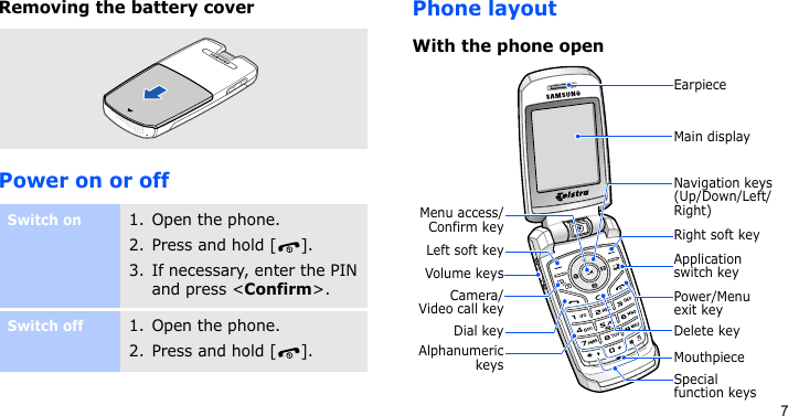 7Removing the battery coverPower on or offPhone layoutWith the phone openSwitch on1. Open the phone.2. Press and hold [ ].3. If necessary, enter the PIN and press &lt;Confirm&gt;.Switch off1. Open the phone.2. Press and hold [ ].Left soft keyMenu access/Confirm keyDial keyVolume keysPower/Menu exit keyApplication switch keyNavigation keys(Up/Down/Left/Right)MouthpieceMain displayCamera/Video call keyEarpieceRight soft keyAlphanumerickeysDelete keySpecial function keys