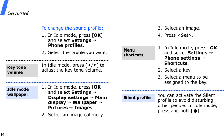 Get started14To change the sound profile:1. In Idle mode, press [OK] and select Settings → Phone profiles.2. Select the profile you want.In Idle mode, press [ / ] to adjust the key tone volume.1. In Idle mode, press [OK] and select Settings → Display settings → Main display → Wallpaper → Pictures → Images.2. Select an image category. Key tone volumeIdle mode wallpaper3. Select an image.4. Press &lt;Set&gt;.1. In Idle mode, press [OK] and select Settings → Phone settings → Shortcuts.2. Select a key.3. Select a menu to be assigned to the key.You can activate the Silent profile to avoid disturbing other people. In Idle mode, press and hold [ ].Menu shortcutsSilent profile