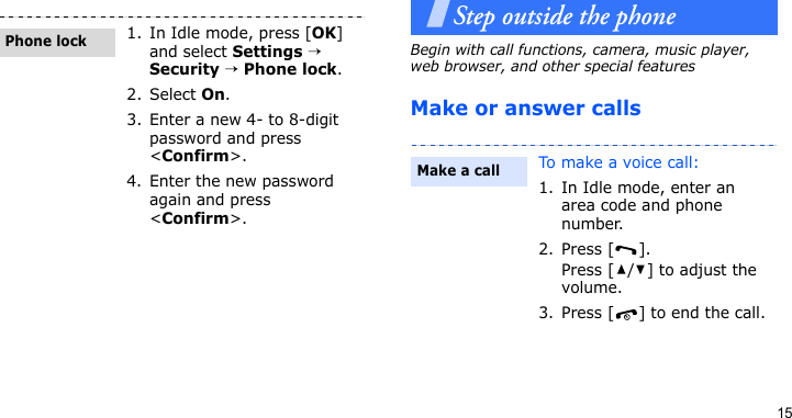15Step outside the phoneBegin with call functions, camera, music player, web browser, and other special featuresMake or answer calls1. In Idle mode, press [OK] and select Settings → Security → Phone lock.2. Select On.3. Enter a new 4- to 8-digit password and press &lt;Confirm&gt;.4. Enter the new password again and press &lt;Confirm&gt;.Phone lockTo make a voice call:1. In Idle mode, enter an area code and phone number.2. Press [ ].Press [ / ] to adjust the volume.3. Press [ ] to end the call.Make a call