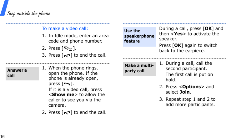 Step outside the phone16To make a video call:1. In Idle mode, enter an area code and phone number.2. Press [ ].3. Press [ ] to end the call.1. When the phone rings, open the phone. If the phone is already open, press [ ].If it is a video call, press &lt;Show me&gt; to allow the caller to see you via the camera.2. Press [ ] to end the call.Answer a callDuring a call, press [OK] and then &lt;Yes&gt; to activate the speaker.Press [OK] again to switch back to the earpiece.1. During a call, call the second participant.The first call is put on hold.2. Press &lt;Options&gt; and select Join.3. Repeat step 1 and 2 to add more participants.Use the speakerphone featureMake a multi-party call