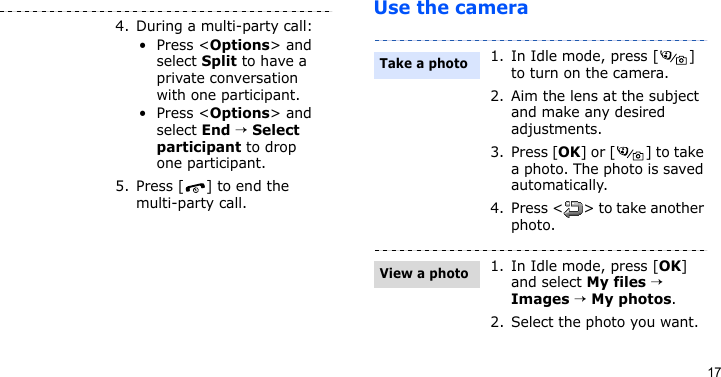 17Use the camera4. During a multi-party call:•Press &lt;Options&gt; and select Split to have a private conversation with one participant. •Press &lt;Options&gt; and select End → Select participant to drop one participant.5. Press [ ] to end the multi-party call.1. In Idle mode, press [ ] to turn on the camera.2. Aim the lens at the subject and make any desired adjustments.3. Press [OK] or [ ] to take a photo. The photo is saved automatically.4. Press &lt; &gt; to take another photo.1. In Idle mode, press [OK] and select My files → Images → My photos.2. Select the photo you want.Take a photoView a photo