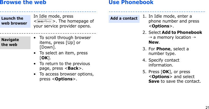 21Browse the web Use PhonebookIn Idle mode, press &lt; &gt;. The homepage of your service provider opens.• To scroll through browser items, press [Up] or [Down]. • To select an item, press [OK].• To return to the previous page, press &lt;Back&gt;.• To access browser options, press &lt;Options&gt;.Launch the web browserNavigate the web1. In Idle mode, enter a phone number and press &lt;Options&gt;.2. Select Add to Phonebook → a memory location → New.3. For Phone, select a number type.4. Specify contact information.5. Press [OK], or press &lt;Options&gt; and select Save to save the contact.Add a contact
