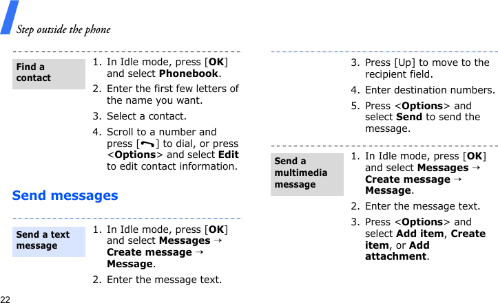 Step outside the phone22Send messages1. In Idle mode, press [OK] and select Phonebook.2. Enter the first few letters of the name you want.3. Select a contact.4. Scroll to a number and press [ ] to dial, or press &lt;Options&gt; and select Edit to edit contact information.1. In Idle mode, press [OK] and select Messages → Create message → Message.2. Enter the message text.Find a contactSend a text message3. Press [Up] to move to the recipient field.4. Enter destination numbers.5. Press &lt;Options&gt; and select Send to send the message.1. In Idle mode, press [OK] and select Messages → Create message → Message.2. Enter the message text.3. Press &lt;Options&gt; and select Add item, Create item, or Add attachment.Send a multimedia message