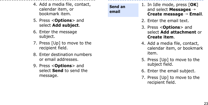 234. Add a media file, contact, calendar item, or bookmark item.5. Press &lt;Options&gt; and select Add subject.6. Enter the message subject.7. Press [Up] to move to the recipient field.8. Enter destination numbers or email addresses.9. Press &lt;Options&gt; and select Send to send the message.1. In Idle mode, press [OK] and select Messages → Create message → Email.2. Enter the email text.3. Press &lt;Options&gt; and select Add attachment or Create item.4. Add a media file, contact, calendar item, or bookmark item.5. Press [Up] to move to the subject field.6. Enter the email subject.7. Press [Up] to move to the recipient field.Send an email