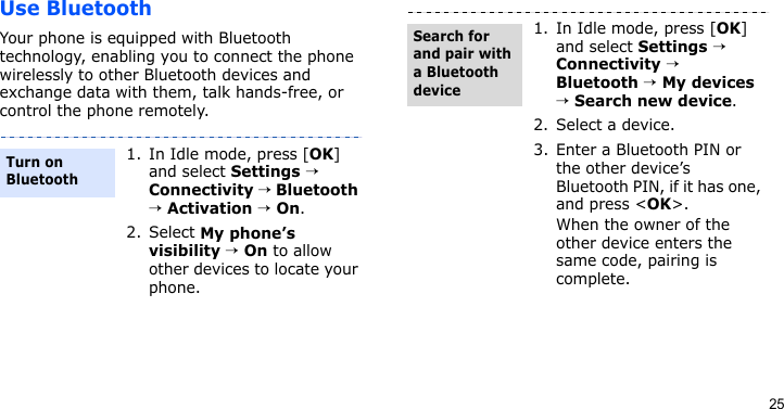 25Use BluetoothYour phone is equipped with Bluetooth technology, enabling you to connect the phone wirelessly to other Bluetooth devices and exchange data with them, talk hands-free, or control the phone remotely.1. In Idle mode, press [OK] and select Settings → Connectivity → Bluetooth → Activation → On.2. Select My phone’s visibility → On to allow other devices to locate your phone.Turn on Bluetooth1. In Idle mode, press [OK] and select Settings → Connectivity → Bluetooth → My devices → Search new device.2. Select a device.3. Enter a Bluetooth PIN or the other device’s Bluetooth PIN, if it has one, and press &lt;OK&gt;.When the owner of the other device enters the same code, pairing is complete.Search for and pair with a Bluetooth device