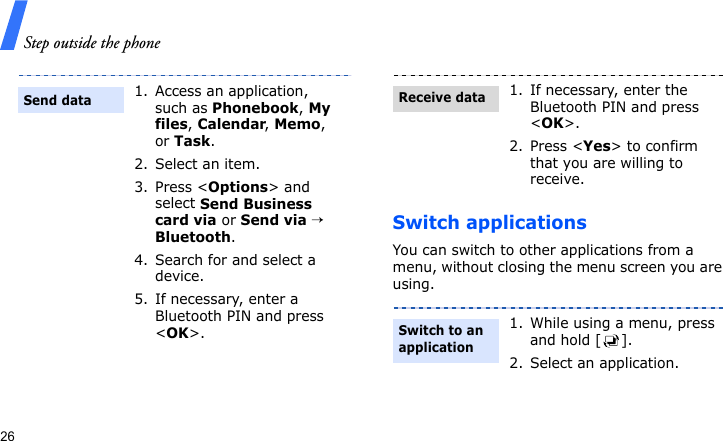 Step outside the phone26Switch applicationsYou can switch to other applications from a menu, without closing the menu screen you are using.1. Access an application, such as Phonebook, My files, Calendar, Memo, or Task.2. Select an item.3. Press &lt;Options&gt; and select Send Business card via or Send via → Bluetooth.4. Search for and select a device.5. If necessary, enter a Bluetooth PIN and press &lt;OK&gt;.Send data1. If necessary, enter the Bluetooth PIN and press &lt;OK&gt;.2. Press &lt;Yes&gt; to confirm that you are willing to receive.1. While using a menu, press and hold [ ].2. Select an application.Receive dataSwitch to an application