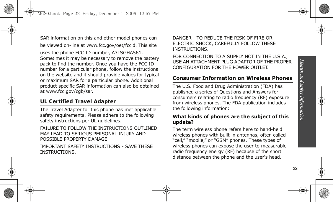 Health and safety information    22SAR information on this and other model phones canbe viewed on-line at www.fcc.gov/oet/fccid. This siteuses the phone FCC ID number, A3LSGHA561. Sometimes it may be necessary to remove the battery pack to find the number. Once you have the FCC ID number for a particular phone, follow the instructions on the website and it should provide values for typical or maximum SAR for a particular phone. Additional product specific SAR information can also be obtained at www.fcc.gov/cgb/sar.UL Certified Travel AdapterThe Travel Adapter for this phone has met applicable safety requirements. Please adhere to the following safety instructions per UL guidelines.FAILURE TO FOLLOW THE INSTRUCTIONS OUTLINED MAY LEAD TO SERIOUS PERSONAL INJURY AND POSSIBLE PROPERTY DAMAGE.IMPORTANT SAFETY INSTRUCTIONS - SAVE THESE INSTRUCTIONS.DANGER - TO REDUCE THE RISK OF FIRE OR ELECTRIC SHOCK, CAREFULLY FOLLOW THESE INSTRUCTIONS.FOR CONNECTION TO A SUPPLY NOT IN THE U.S.A., USE AN ATTACHMENT PLUG ADAPTOR OF THE PROPER CONFIGURATION FOR THE POWER OUTLET.Consumer Information on Wireless PhonesThe U.S. Food and Drug Administration (FDA) has published a series of Questions and Answers for consumers relating to radio frequency (RF) exposure from wireless phones. The FDA publication includes the following information:What kinds of phones are the subject of this update?The term wireless phone refers here to hand-held wireless phones with built-in antennas, often called “cell,” “mobile,” or “GSM” phones. These types of wireless phones can expose the user to measurable radio frequency energy (RF) because of the short distance between the phone and the user&apos;s head. M620.book  Page 22  Friday, December 1, 2006  12:57 PM