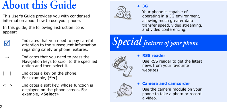 2About this GuideThis User’s Guide provides you with condensed information about how to use your phone.In this guide, the following instruction icons appear: Indicates that you need to pay careful attention to the subsequent information regarding safety or phone features.→Indicates that you need to press the Navigation keys to scroll to the specified option and then select it.[ ] Indicates a key on the phone. For example, [ ]&lt; &gt; Indicates a soft key, whose function is displayed on the phone screen. For example, &lt;Select&gt;•3GYour phone is capable of operating in a 3G environment, allowing much greater data transfer speed, video streaming, and video conferencing.Special features of your phone•RSS readerUse RSS reader to get the latest news from your favourite websites.• Camera and camcorderUse the camera module on your phone to take a photo or record a video.