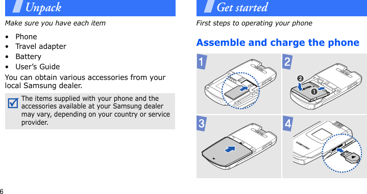6UnpackMake sure you have each item• Phone•Travel adapter•Battery•User’s GuideYou can obtain various accessories from your local Samsung dealer.Get startedFirst steps to operating your phoneAssemble and charge the phoneThe items supplied with your phone and the accessories available at your Samsung dealer may vary, depending on your country or service provider.