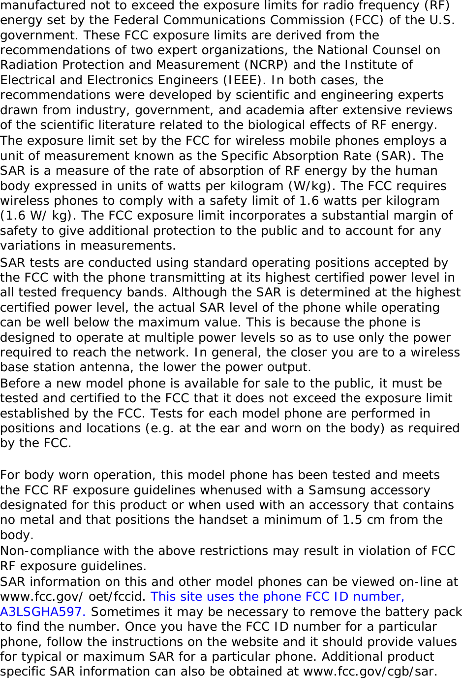 manufactured not to exceed the exposure limits for radio frequency (RF) energy set by the Federal Communications Commission (FCC) of the U.S. government. These FCC exposure limits are derived from the recommendations of two expert organizations, the National Counsel on Radiation Protection and Measurement (NCRP) and the Institute of Electrical and Electronics Engineers (IEEE). In both cases, the recommendations were developed by scientific and engineering experts drawn from industry, government, and academia after extensive reviews of the scientific literature related to the biological effects of RF energy. The exposure limit set by the FCC for wireless mobile phones employs a unit of measurement known as the Specific Absorption Rate (SAR). The SAR is a measure of the rate of absorption of RF energy by the human body expressed in units of watts per kilogram (W/kg). The FCC requires wireless phones to comply with a safety limit of 1.6 watts per kilogram (1.6 W/ kg). The FCC exposure limit incorporates a substantial margin of safety to give additional protection to the public and to account for any variations in measurements. SAR tests are conducted using standard operating positions accepted by the FCC with the phone transmitting at its highest certified power level in all tested frequency bands. Although the SAR is determined at the highest certified power level, the actual SAR level of the phone while operating can be well below the maximum value. This is because the phone is designed to operate at multiple power levels so as to use only the power required to reach the network. In general, the closer you are to a wireless base station antenna, the lower the power output. Before a new model phone is available for sale to the public, it must be tested and certified to the FCC that it does not exceed the exposure limit established by the FCC. Tests for each model phone are performed in positions and locations (e.g. at the ear and worn on the body) as required by the FCC.    For body worn operation, this model phone has been tested and meets the FCC RF exposure guidelines whenused with a Samsung accessory designated for this product or when used with an accessory that contains no metal and that positions the handset a minimum of 1.5 cm from the body.  Non-compliance with the above restrictions may result in violation of FCC RF exposure guidelines. SAR information on this and other model phones can be viewed on-line at www.fcc.gov/ oet/fccid. This site uses the phone FCC ID number, A3LSGHA597. Sometimes it may be necessary to remove the battery pack to find the number. Once you have the FCC ID number for a particular phone, follow the instructions on the website and it should provide values for typical or maximum SAR for a particular phone. Additional product specific SAR information can also be obtained at www.fcc.gov/cgb/sar. 