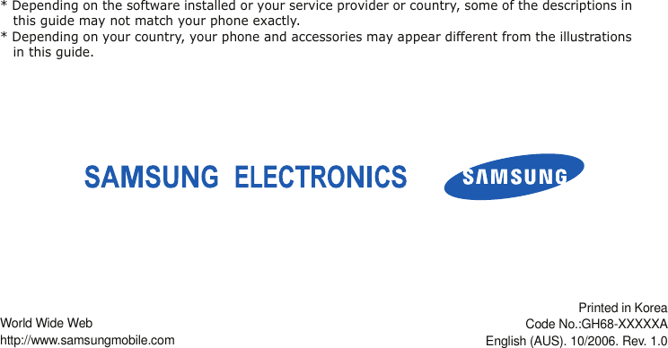 * Depending on the software installed or your service provider or country, some of the descriptions in this guide may not match your phone exactly.* Depending on your country, your phone and accessories may appear different from the illustrations in this guide.World Wide Webhttp://www.samsungmobile.comPrinted in KoreaCode No.:GH68-XXXXXAEnglish (AUS). 10/2006. Rev. 1.0