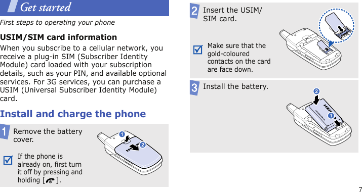 7Get startedFirst steps to operating your phoneUSIM/SIM card informationWhen you subscribe to a cellular network, you receive a plug-in SIM (Subscriber Identity Module) card loaded with your subscription details, such as your PIN, and available optional services. For 3G services, you can purchase a USIM (Universal Subscriber Identity Module) card.Install and charge the phoneRemove the battery cover.If the phone is already on, first turn it off by pressing and holding [].Insert the USIM/SIM card.Make sure that the gold-coloured contacts on the card are face down.Install the battery.