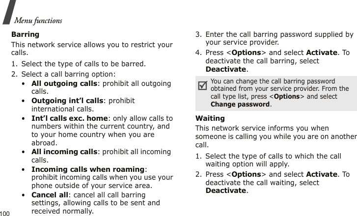 Menu functions100BarringThis network service allows you to restrict your calls.1. Select the type of calls to be barred.2. Select a call barring option:•All outgoing calls: prohibit all outgoing calls.•Outgoing int’l calls: prohibit international calls.•Int’l calls exc. home: only allow calls to numbers within the current country, and to your home country when you are abroad.•All incoming calls: prohibit all incoming  calls.•Incoming calls when roaming: prohibit incoming calls when you use your phone outside of your service area.•Cancel all: cancel all call barring settings, allowing calls to be sent and received normally.3. Enter the call barring password supplied by your service provider.4. Press &lt;Options&gt; and select Activate. To deactivate the call barring, select Deactivate.Waiting This network service informs you when someone is calling you while you are on another call.1. Select the type of calls to which the call waiting option will apply.2. Press &lt;Options&gt; and select Activate. To deactivate the call waiting, select Deactivate.You can change the call barring password obtained from your service provider. From the call type list, press &lt;Options&gt; and select Change password.