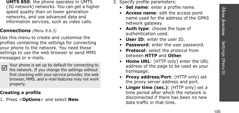 Menu functions    Settings (Menu 9)105UMTS 850: the phone operates in UMTS (3G network) networks. You can get a higher speed quality than on lower generation networks, and use advanced data and information services, such as video calls. Connections (Menu 9.6.3)Use this menu to create and customise the profiles containing the settings for connecting your phone to the network. You need these settings to use the web browser or send MMS messages or e-mails.Creating a profile1. Press &lt;Options&gt; and select New.2. Specify profile parameters: •Set name: enter a profile name.•Access name: edit the access point name used for the address of the GPRS network gateway.•Auth type: choose the type of authentication used.•User ID: enter the user ID.•Password: enter the user password.•Protocol: select the protocol from between HTTP and Other.•Home URL: (HTTP only) enter the URL address of the page to be used as your homepage.•Proxy address/Port: (HTTP only) set the proxy server address and port.•Linger time (sec.): (HTTP only) set a time period after which the network is disconnected if there has been no new data traffic in that time.Your phone is set up by default for connecting to the network. If you change the settings without first checking with your service provider, the web browser, MMS, and e-mail features may not work properly.