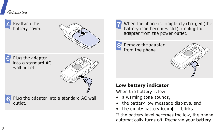 Get started8Low battery indicatorWhen the battery is low:• a warning tone sounds,• the battery low message displays, and• the empty battery icon   blinks.If the battery level becomes too low, the phone automatically turns off. Recharge your battery. Reattach the battery cover.Plug the adapter into a standard AC wall outlet.Plug the adapter into a standard AC wall outlet.When the phone is completely charged (the battery icon becomes still), unplug the adapter from the power outlet.Remove the adapter from the phone.
