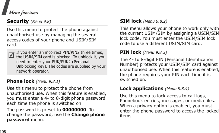 Menu functions108Security (Menu 9.8)Use this menu to protect the phone against unauthorised use by managing the several access codes of your phone and USIM/SIM card.Phone lock (Menu 9.8.1)Use this menu to protect the phone from unauthorised use. When this feature is enabled, you must enter a 4- to 8-digit phone password each time the phone is switched on.The password is preset to 00000000. To change the password, use the Change phone password menu.SIM lock (Menu 9.8.2)This menu allows your phone to work only with the current USIM/SIM by assigning a USIM/SIM lock code. You must enter the USIM/SIM lock code to use a different USIM/SIM card.PIN lock (Menu 9.8.3)The 4- to 8-digit PIN (Personal Identification Number) protects your USIM/SIM card against unauthorised use. When this feature is enabled, the phone requires your PIN each time it is switched on.Lock applications (Menu 9.8.4)Use this menu to lock access to call logs, Phonebook entries, messages, or media files. When a privacy option is enabled, you must enter the phone password to access the locked items. If you enter an incorrect PIN/PIN2 three times, the USIM/SIM card is blocked. To unblock it, you need to enter your PUK/PUK2 (Personal Unblocking Key). The codes are supplied by your network operator.