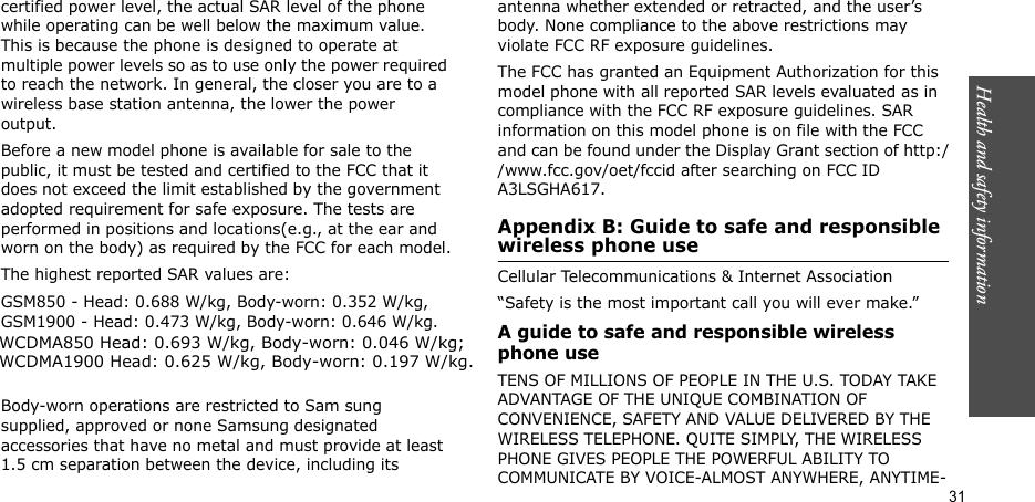 Health and safety information  31certified power level, the actual SAR level of the phone while operating can be well below the maximum value. This is because the phone is designed to operate at multiple power levels so as to use only the power required to reach the network. In general, the closer you are to a wireless base station antenna, the lower the power output.Before a new model phone is available for sale to the public, it must be tested and certified to the FCC that it does not exceed the limit established by the government adopted requirement for safe exposure. The tests are performed in positions and locations(e.g., at the ear and worn on the body) as required by the FCC for each model.The highest reported SAR values are:   GSM850 - Head: 0.688 W/kg, Body-worn: 0.352 W/kg, GSM1900 - Head: 0.473 W/kg, Body-worn: 0.646 W/kg.  Body-worn operations are restricted to Sam sung supplied, approved or none Samsung designated accessories that have no metal and must provide at least 1.5 cm separation between the device, including its antenna whether extended or retracted, and the user’s body. None compliance to the above restrictions may violate FCC RF exposure guidelines.The FCC has granted an Equipment Authorization for this model phone with all reported SAR levels evaluated as in compliance with the FCC RF exposure guidelines. SAR information on this model phone is on file with the FCC and can be found under the Display Grant section of http://www.fcc.gov/oet/fccid after searching on FCC ID A3LSGHA617.Appendix B: Guide to safe and responsible wireless phone useCellular Telecommunications &amp; Internet Association“Safety is the most important call you will ever make.”A guide to safe and responsible wireless phone useTENS OF MILLIONS OF PEOPLE IN THE U.S. TODAY TAKE ADVANTAGE OF THE UNIQUE COMBINATION OF CONVENIENCE, SAFETY AND VALUE DELIVERED BY THE WIRELESS TELEPHONE. QUITE SIMPLY, THE WIRELESS PHONE GIVES PEOPLE THE POWERFUL ABILITY TO COMMUNICATE BY VOICE-ALMOST ANYWHERE, ANYTIME-WCDMA850 Head: 0.693 W/kg, Body-worn: 0.046 W/kg;WCDMA1900 Head: 0.625 W/kg, Body-worn: 0.197 W/kg.