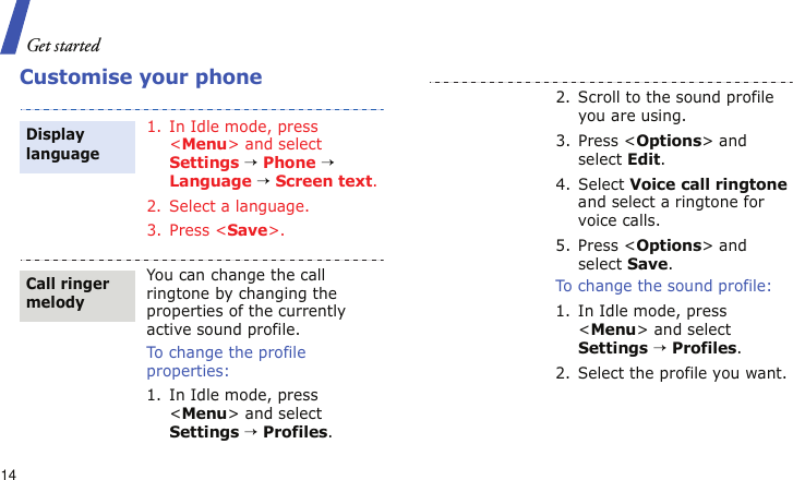 Get started14Customise your phone1. In Idle mode, press &lt;Menu&gt; and select Settings → Phone → Language → Screen text.2. Select a language.3. Press &lt;Save&gt;.You can change the call ringtone by changing the properties of the currently active sound profile.To change the profile properties:1. In Idle mode, press &lt;Menu&gt; and select Settings → Profiles.Display languageCall ringer melody2. Scroll to the sound profile you are using.3. Press &lt;Options&gt; and select Edit.4. Select Voice call ringtone and select a ringtone for voice calls.5. Press &lt;Options&gt; and select Save.To change the sound profile:1. In Idle mode, press &lt;Menu&gt; and select Settings → Profiles.2. Select the profile you want.