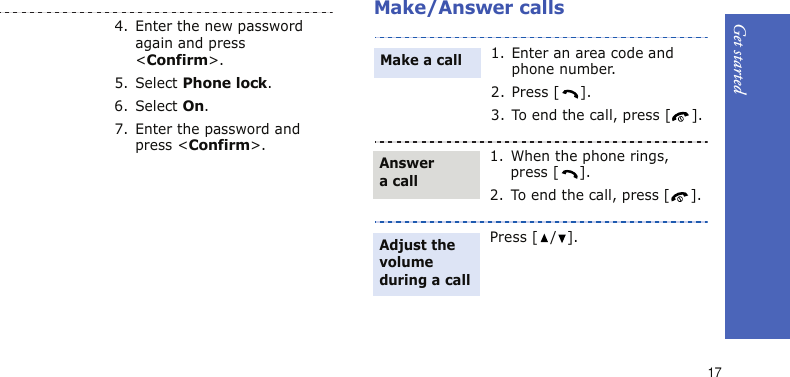 Get started17Make/Answer calls4. Enter the new password again and press &lt;Confirm&gt;.5. Select Phone lock.6. Select On.7. Enter the password and press &lt;Confirm&gt;.1. Enter an area code and phone number.2. Press [ ].3. To end the call, press [ ].1. When the phone rings, press [ ].2. To end the call, press [ ].Press [ / ].Make a callAnswer a callAdjust the volume during a call
