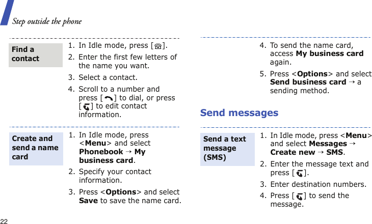 Step outside the phone22Send messages1. In Idle mode, press [ ].2. Enter the first few letters of the name you want.3. Select a contact.4. Scroll to a number and press [ ] to dial, or press [ ] to edit contact information.1. In Idle mode, press &lt;Menu&gt; and select Phonebook → My business card.2. Specify your contact information.3. Press &lt;Options&gt; and select Save to save the name card.Find a contactCreate and send a name card4. To send the name card, access My business card again. 5. Press &lt;Options&gt; and select Send business card → a sending method.1. In Idle mode, press &lt;Menu&gt; and select Messages → Create new → SMS.2. Enter the message text and press [ ].3. Enter destination numbers.4. Press [ ] to send the message.Send a text message (SMS)