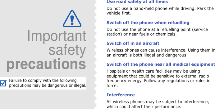 Use road safety at all timesDo not use a hand-held phone while driving. Park the vehicle first. Switch off the phone when refuellingDo not use the phone at a refuelling point (service station) or near fuels or chemicals.Switch off in an aircraftWireless phones can cause interference. Using them in an aircraft is both illegal and dangerous.Switch off the phone near all medical equipmentHospitals or health care facilities may be using equipment that could be sensitive to external radio frequency energy. Follow any regulations or rules in force.InterferenceAll wireless phones may be subject to interference, which could affect their performance.ImportantsafetyprecautionsFailure to comply with the following precautions may be dangerous or illegal.
