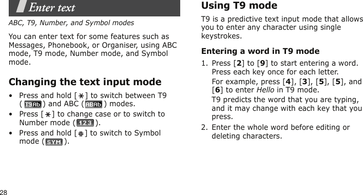 28Enter textABC, T9, Number, and Symbol modesYou can enter text for some features such as Messages, Phonebook, or Organiser, using ABC mode, T9 mode, Number mode, and Symbol mode.Changing the text input mode• Press and hold [ ] to switch between T9 () and ABC () modes.• Press [ ] to change case or to switch to Number mode ( ).• Press and hold [ ] to switch to Symbol mode ( ).Using T9 modeT9 is a predictive text input mode that allows you to enter any character using single keystrokes.Entering a word in T9 mode1. Press [2] to [9] to start entering a word. Press each key once for each letter. For example, press [4], [3], [5], [5], and [6] to enter Hello in T9 mode. T9 predicts the word that you are typing, and it may change with each key that you press.2. Enter the whole word before editing or deleting characters.