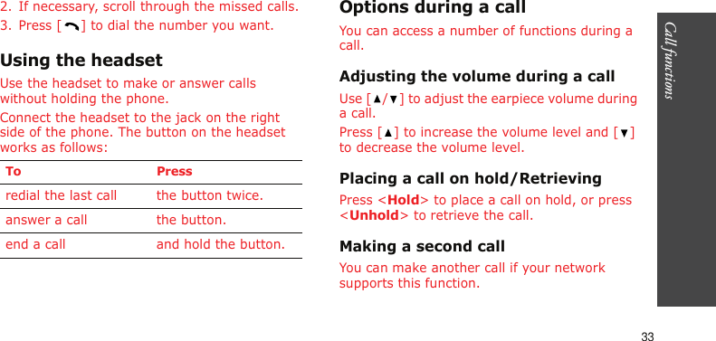 Call functions    332. If necessary, scroll through the missed calls.3. Press [ ] to dial the number you want.Using the headsetUse the headset to make or answer calls without holding the phone. Connect the headset to the jack on the right side of the phone. The button on the headset works as follows: Options during a callYou can access a number of functions during a call.Adjusting the volume during a callUse [ / ] to adjust the earpiece volume during a call.Press [ ] to increase the volume level and [ ] to decrease the volume level.Placing a call on hold/RetrievingPress &lt;Hold&gt; to place a call on hold, or press &lt;Unhold&gt; to retrieve the call.Making a second callYou can make another call if your network supports this function.To Pressredial the last call the button twice.answer a call the button.end a call and hold the button.