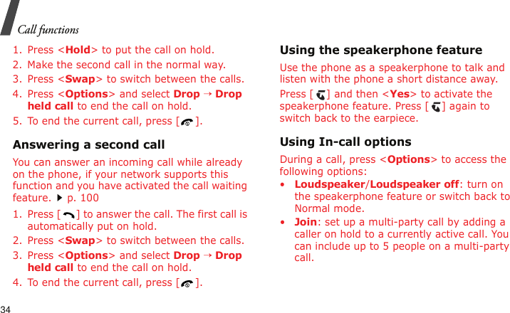 Call functions341. Press &lt;Hold&gt; to put the call on hold.2. Make the second call in the normal way.3. Press &lt;Swap&gt; to switch between the calls.4. Press &lt;Options&gt; and select Drop → Drop held call to end the call on hold.5. To end the current call, press [ ].Answering a second callYou can answer an incoming call while already on the phone, if your network supports this function and you have activated the call waiting feature.p. 100 1. Press [ ] to answer the call. The first call is automatically put on hold.2. Press &lt;Swap&gt; to switch between the calls.3. Press &lt;Options&gt; and select Drop → Drop held call to end the call on hold.4. To end the current call, press [ ].Using the speakerphone featureUse the phone as a speakerphone to talk and listen with the phone a short distance away.Press [ ] and then &lt;Yes&gt; to activate the speakerphone feature. Press [ ] again to switch back to the earpiece.Using In-call optionsDuring a call, press &lt;Options&gt; to access the following options:•Loudspeaker/Loudspeaker off: turn on the speakerphone feature or switch back to Normal mode.•Join: set up a multi-party call by adding a caller on hold to a currently active call. You can include up to 5 people on a multi-party call.