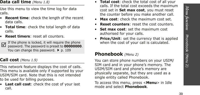 Menu functions    Phonebook (Menu 2)39Data call time (Menu 1.8)Use this menu to view the time log for data calls.•Recent time: check the length of the recent data calls.•Total time: check the total length of data calls.•Reset timers: reset all counters.Call cost (Menu 1.9)This network feature displays the cost of calls. This menu is available only if supported by your USIM/SIM card. Note that this is not intended to be used for billing purposes.•Last call cost: check the cost of your last call.•Total cost: check the total cost of all your calls. If the total cost exceeds the maximum cost set in Set max cost, you must reset the counter before you make another call.•Max cost: check the maximum cost set.•Reset counters: reset the cost counters.•Set max cost: set the maximum cost authorised for your calls.•Price/Unit: set the currency that is applied when the cost of your call is calculated.Phonebook (Menu 2)You can store phone numbers on your USIM/SIM card and in your phone’s memory. The USIM/SIM card and phone’s memory are physically separate, but they are used as a single entity called Phonebook. To access this menu, press &lt;Menu&gt; in Idle mode and select Phonebook.If the phone is locked, it will require the phone password. The password is preset to 00000000. You can change this password.p. 109