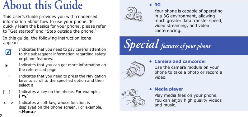 2About this GuideThis User’s Guide provides you with condensed information about how to use your phone. To quickly learn the basics for your phone, please refer to “Get started” and “Step outside the phone.”In this guide, the following instruction icons appear:Indicates that you need to pay careful attention to the subsequent information regarding safety or phone features.Indicates that you can get more information on the referenced page.→Indicates that you need to press the Navigation keys to scroll to the specified option and then select it.[]Indicates a key on the phone. For example, []&lt;&gt;Indicates a soft key, whose function is displayed on the phone screen. For example, &lt;Menu&gt;•3GYour phone is capable of operating in a 3G environment, allowing much greater data transfer speed, video streaming, and video conferencing.Special features of your phone• Camera and camcorderUse the camera module on your phone to take a photo or record a video.• Media playerPlay media files on your phone. You can enjoy high quality videos and music.