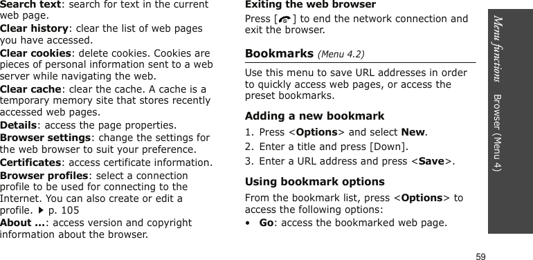 Menu functions    Browser (Menu 4)59Search text: search for text in the current web page.Clear history: clear the list of web pages you have accessed.Clear cookies: delete cookies. Cookies are pieces of personal information sent to a web server while navigating the web.Clear cache: clear the cache. A cache is a temporary memory site that stores recently accessed web pages.Details: access the page properties.Browser settings: change the settings for the web browser to suit your preference.Certificates: access certificate information.Browser profiles: select a connection profile to be used for connecting to the Internet. You can also create or edit a profile.p. 105About ...: access version and copyright information about the browser.Exiting the web browserPress [ ] to end the network connection and exit the browser.Bookmarks (Menu 4.2)Use this menu to save URL addresses in order to quickly access web pages, or access the preset bookmarks.Adding a new bookmark1. Press &lt;Options&gt; and select New.2. Enter a title and press [Down].3. Enter a URL address and press &lt;Save&gt;.Using bookmark optionsFrom the bookmark list, press &lt;Options&gt; to access the following options:•Go: access the bookmarked web page.