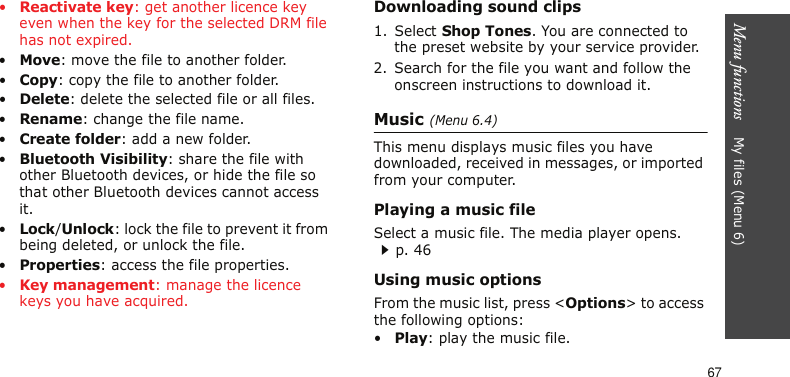 Menu functions    My files (Menu 6)67•Reactivate key: get another licence key even when the key for the selected DRM file has not expired.•Move: move the file to another folder.•Copy: copy the file to another folder.•Delete: delete the selected file or all files.•Rename: change the file name.•Create folder: add a new folder.•Bluetooth Visibility: share the file with other Bluetooth devices, or hide the file so that other Bluetooth devices cannot access it.•Lock/Unlock: lock the file to prevent it from being deleted, or unlock the file.•Properties: access the file properties.•Key management: manage the licence keys you have acquired.Downloading sound clips1. Select Shop Tones. You are connected to the preset website by your service provider.2. Search for the file you want and follow the onscreen instructions to download it.Music (Menu 6.4)This menu displays music files you have downloaded, received in messages, or imported from your computer.Playing a music fileSelect a music file. The media player opens.p. 46Using music optionsFrom the music list, press &lt;Options&gt; to access the following options:•Play: play the music file.